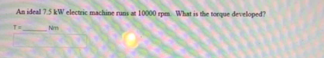 An ideal 7.5 kW electric machine runs at 10000 rpm. What is the torque developed?
T=
Nm