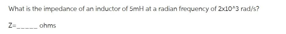 What is the impedance of an inductor of 5mH at a radian frequency of 2x10^3 rad/s?
Z=
ohms