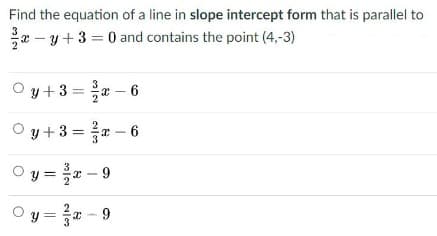 Find the equation of a line in slope intercept form that is parallel to
* - y + 3 = 0 and contains the point (4,-3)
O y+3 =* – 6
O y +3 = - 6
O y = - 9
Oy = a - 9
