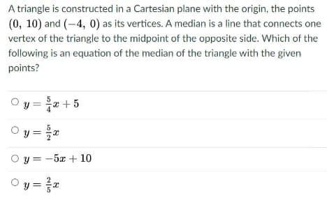 A triangle is constructed in a Cartesian plane with the origin, the points
(0, 10) and (-4, 0) as its vertices. A median is a line that connects one
vertex of the triangle to the midpoint of the opposite side. Which of the
following is an equation of the median of the triangle with the given
points?
y = x +5
Oy = 2
O y = -5x + 10
O y = a
