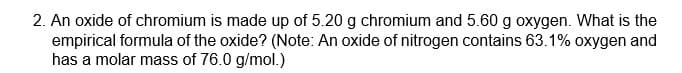 2. An oxide of chromium is made up of 5.20 g chromium and 5.60 g oxygen. What is the
empirical formula of the oxide? (Note: An oxide of nitrogen contains 63.1% oxygen and
has a molar mass of 76.0 g/mol.)
