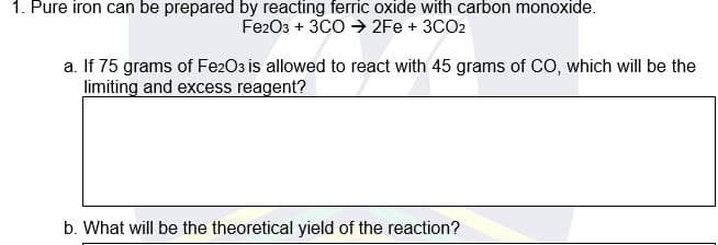 1. Pure iron can be prepared by reacting ferric oxide with carbon monoxide.
Fe203 + 3CO → 2Fe + 3CO2
a. If 75 grams of FezO3 is allowed to react with 45 grams of CO, which will be the
limiting and excess reagent?
b. What will be the theoretical yield of the reaction?
