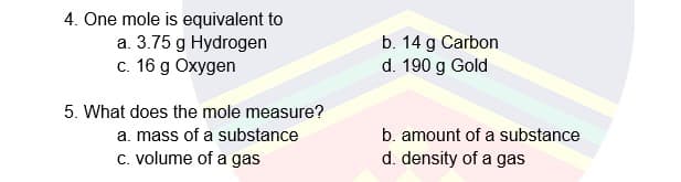 4. One mole is equivalent to
a. 3.75 g Hydrogen
c. 16 g Oxygen
b. 14 g Carbon
d. 190 g Gold
5. What does the mole measure?
a. mass of a substance
b. amount of a substance
C. volume of a gas
d. density of a gas
