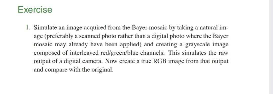 Exercise
1. Simulate an image acquired from the Bayer mosaic by taking a natural im-
age (preferably a scanned photo rather than a digital photo where the Bayer
mosaic may already have been applied) and creating a grayscale image
composed of interleaved red/green/blue channels. This simulates the raw
output of a digital camera. Now create a true RGB image from that output
and compare with the original.
