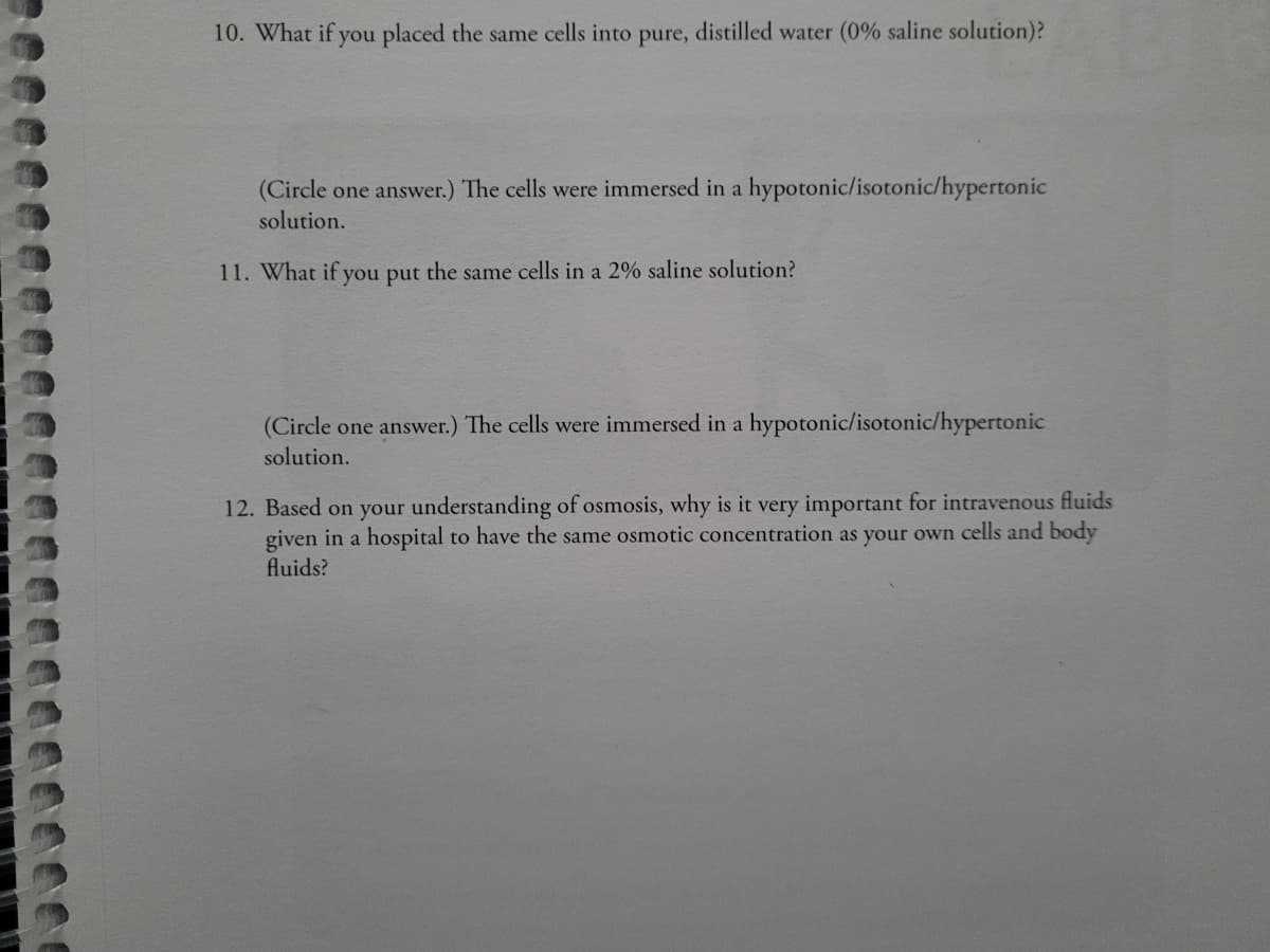 10. What if you placed the same cells into pure, distilled water (0% saline solution)?
(Circle one answer.) The cells were immersed in a hypotonic/isotonic/hypertonic
solution.
11. What if you put the same cells in a 2% saline solution?
(Circle one answer.) The cells were immersed in a hypotonic/isotonic/hypertonic
solution.
12. Based on your understanding of osmosis, why is it very important for intravenous fluids
given in a hospital to have the same osmotic concentration as your own cells and body
fluids?