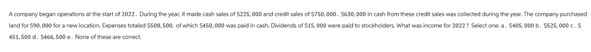 A company began operations at the start of 2022. During the year, it made cash sales of $225,000 and credit sales of $750, 000. $630,000 in cash from these credit sales was collected during the year. The company purchased
land for $90,000 for a new location. Expenses totaled $508, 500, of which $450,000 was paid in cash. Dividends of $15, 000 were paid to stockholders. What was income for 2022? Select one: a. $405, 000 b. $525, 000 c. $
451, 500 d. $466, 500 e. None of these are correct.