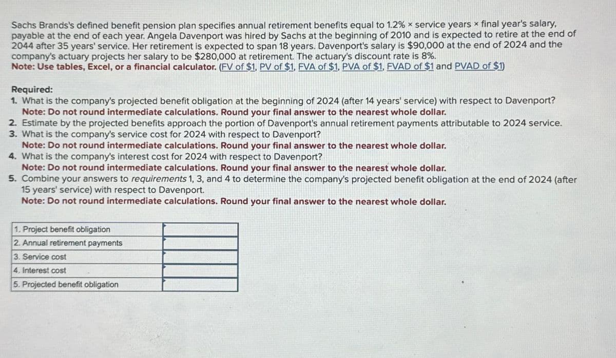 Sachs Brands's defined benefit pension plan specifies annual retirement benefits equal to 1.2% x service years × final year's salary,
payable at the end of each year. Angela Davenport was hired by Sachs at the beginning of 2010 and is expected to retire at the end of
2044 after 35 years' service. Her retirement is expected to span 18 years. Davenport's salary is $90,000 at the end of 2024 and the
company's actuary projects her salary to be $280,000 at retirement. The actuary's discount rate is 8%.
Note: Use tables, Excel, or a financial calculator. (FV of $1, PV of $1, FVA of $1, PVA of $1, FVAD of $1 and PVAD of $1)
Required:
1. What is the company's projected benefit obligation at the beginning of 2024 (after 14 years' service) with respect to Davenport?
Note: Do not round intermediate calculations. Round your final answer to the nearest whole dollar.
2. Estimate by the projected benefits approach the portion of Davenport's annual retirement payments attributable to 2024 service.
3. What is the company's service cost for 2024 with respect to Davenport?
Note: Do not round intermediate calculations. Round your final answer to the nearest whole dollar.
4. What is the company's interest cost for 2024 with respect to Davenport?
Note: Do not round intermediate calculations. Round your final answer to the nearest whole dollar.
5. Combine your answers to requirements 1, 3, and 4 to determine the company's projected benefit obligation at the end of 2024 (after
15 years' service) with respect to Davenport.
Note: Do not round intermediate calculations. Round your final answer to the nearest whole dollar.
1. Project benefit obligation
2. Annual retirement payments
3. Service cost
4. Interest cost
5. Projected benefit obligation