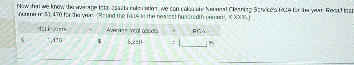 Now that we know the average total assets calculation, we can calculate National Cleaning Service's ROA for the year. Recall that
income of $1,470 for the year. (Round the ROA to the nearest hundredth percent, X.XX%.)
Net income
1,470
=
= $
Average total assets =
5,250
ROA
%