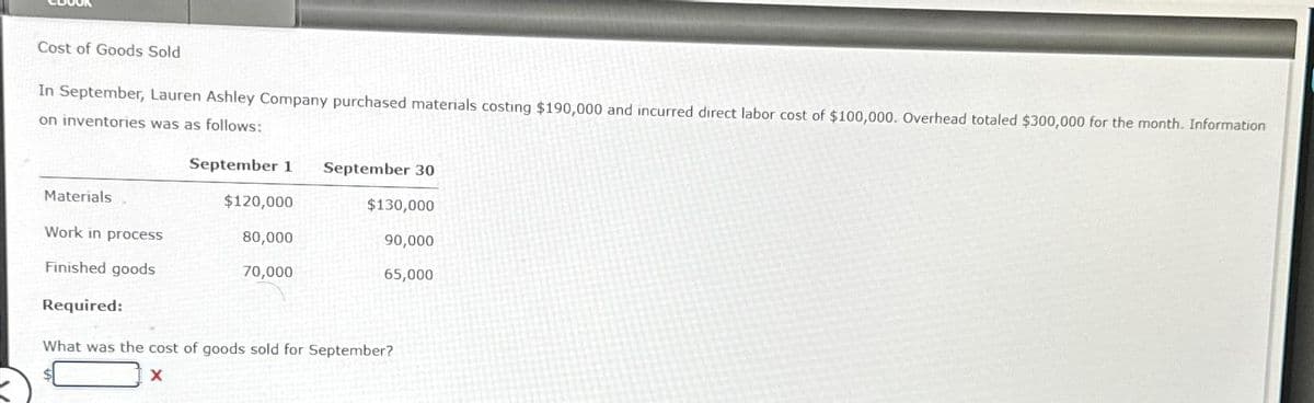 Cost of Goods Sold
In September, Lauren Ashley Company purchased materials costing $190,000 and incurred direct labor cost of $100,000. Overhead totaled $300,000 for the month. Information
on inventories was as follows:
September 1 September 30
Materials
Work in process
Finished goods
Required:
$120,000
80,000
70,000
$130,000
90,000
65,000
What was the cost of goods sold for September?
X