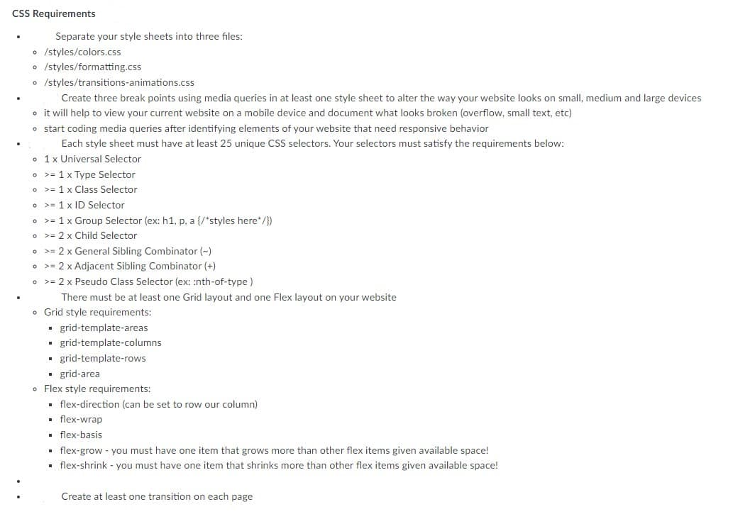 CSS Requirements
Separate your style sheets into three files:
• /styles/colors.css
o /styles/formatting.css
o /styles/transitions-animations.css
Create three break points using media queries in at least one style sheet to alter the way your website looks on small, medium and large devices
o it will help to view your current website on a mobile device and document what looks broken (overflow, small text, etc)
o start coding media queries after identifying elements of your website that need responsive behavior
Each style sheet must have at least 25 unique CSS selectors. Your selectors must satisfy the requirements below:
o 1x Universal Selector
o >= 1 x Type Selector
o >= 1 x Class Selector
o >= 1 x ID Selector
o >= 1 x Group Selector (ex: h1, p, a {/*styles here*/})
o >= 2 x Child Selector
• >= 2 x General Sibling Combinator (-)
o >= 2 x Adjacent Sibling Combinator (+)
• >= 2 x Pseudo Class Selector (ex: :nth-of-type )
There must be at least one Grid layout and one Flex layout on your website
o Grid style requirements:
· grid-template-are
• grid-template-columns
grid-template-rows
• grid-area
o Flex style requirements:
• flex-direction (can be set to row our column)
. flex-wrap
• flex-basis
flex-grow - you must have one item that grows more than other flex items given available space!
• flex-shrink - you must have one item that shrinks more than other flex items given available space!
Create at least one transition on each page
