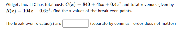 Widget, Inc. LLC has total costs C'(x) = 840 + 45x +0.4x² and total revenues given by
R(x) = 104x0.6x², find the x-values of the break-even points.
The break-even x-value(s) are
(separate by commas - order does not matter)