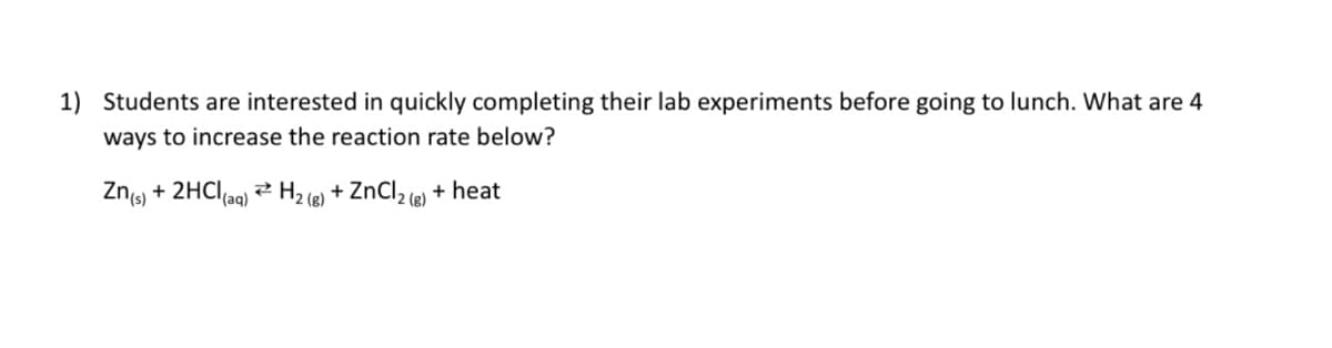 ### Reaction Rate Enhancement Strategies

#### Question:
**1) Students are interested in quickly completing their lab experiments before going to lunch. What are 4 ways to increase the reaction rate below?**

\[ \text{Zn}_{(s)} + 2\text{HCl}_{(aq)} \leftrightarrow \text{H}_2_{(g)} + \text{ZnCl}_2_{(g)} + \text{heat} \]

#### Explanation:
To increase the reaction rate for the given chemical equation, students can apply the following methods:

1. **Increase the Concentration of Reactants:**
   - By increasing the concentration of hydrochloric acid (\(\text{HCl}_{(aq)}\)), there will be more reactant molecules available to collide and react, thus speeding up the rate of reaction.

2. **Increase the Temperature:**
   - Raising the temperature provides the reactant molecules with more kinetic energy, increasing the number of successful collisions per unit time and accelerating the reaction.

3. **Increase the Surface Area of Zinc:**
   - Using powdered zinc instead of a single lump of zinc increases the surface area available for the reaction. More surface area allows for more frequent collisions between zinc and hydrochloric acid molecules.

4. **Add a Catalyst:**
   - Introducing a catalyst to the reaction can provide an alternative reaction pathway with a lower activation energy, thus increasing the reaction rate without being consumed in the process.

By implementing these strategies, students can effectively increase the reaction rate and complete their experiments more quickly.