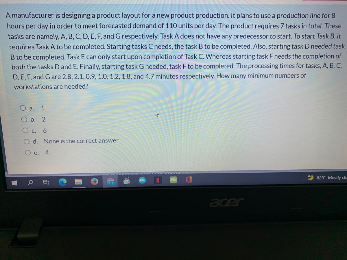 A manufacturer is designing a product layout for a new product production. It plans to use a production line for 8
hours per day in order to meet forecasted demand of 110 units per day. The product requires 7 tasks in total. These
tasks are namely, A, B, C, D, E, F, and Grespectively. Task A does not have any predecessor to start. To start Task B, it
requires Task A to be completed. Starting tasks C needs, the task B to be completed. Also, starting task D needed task
B to be completed. Task E can only start upon completion of Task C. Whereas starting task F needs the completion of
both the tasks D and E. Finally, starting task G needed, task F to be completed. The processing times for tasks, A, B, C,
D, E, F, and G are 2.8, 2.1, 0.9, 1.0, 1.2, 1.8, and 4.7 minutes respectively. How many minimum numbers of
workstations are needed?
O a. 1
Ob. 2
c.
6.
O d. None is the correct answer
O e. 4
82°F Mostly cle
acer
