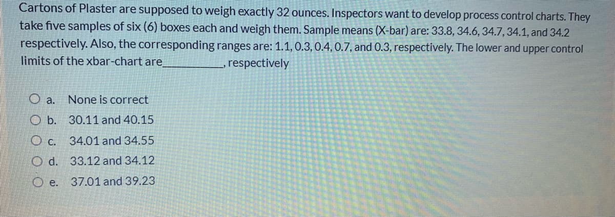 Cartons of Plaster are supposed to weigh exactly 32 ounces. Inspectors want to develop process control charts. They
take five samples of six (6) boxes each and weigh them. Sample means (X-bar) are: 33.8, 34.6, 34.7, 34.1, and 34.2
respectively. Also, the corresponding ranges are: 1.1,0.3, 0.4. 0.7, and 0.3, respectively. The lower and upper control
limits of the xbar-chart are
respectively
O a.
None is correct
O b. 30.11 and 40.15
O c. 34.01 and 34.55
O d. 33.12 and 34.12
O e.
37.01 and 39.23
