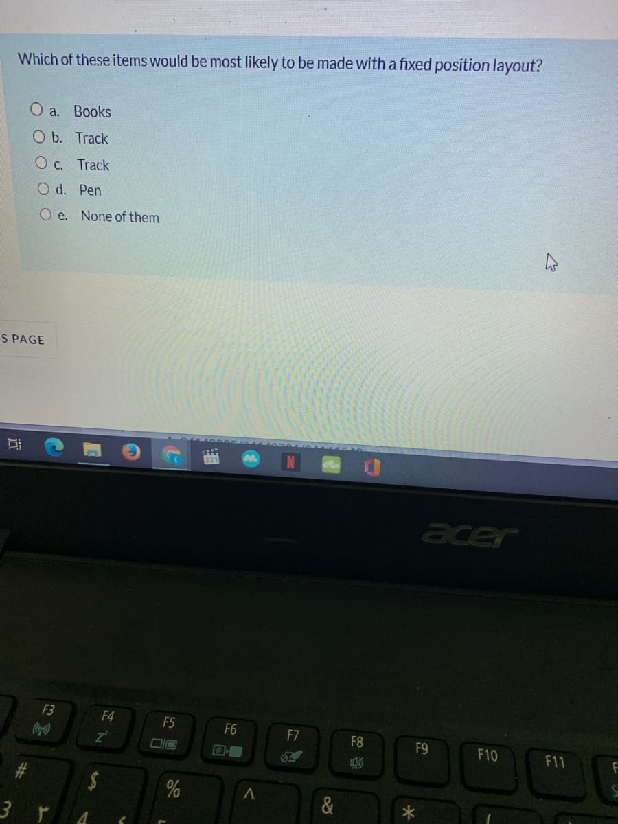 Which of these items would be most likely to be made with a fixed position layout?
О а. Воoks
O b. Track
O c. Track
O d. Pen
O e. None of them
S PAGE
acer
F3
F4
F5
F6
F7
F8
F9
F10
F11
3 r
