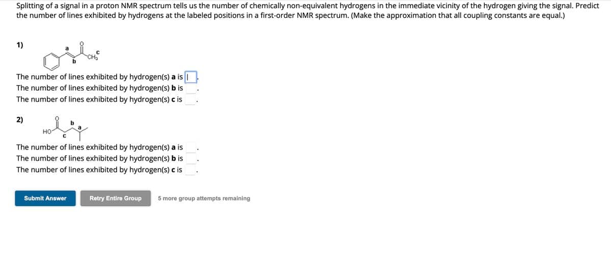 Splitting of a signal in a proton NMR spectrum tells us the number of chemically non-equivalent hydrogens in the immediate vicinity of the hydrogen giving the signal. Predict
the number of lines exhibited by hydrogens at the labeled positions in a first-order NMR spectrum. (Make the approximation that all coupling constants are equal.)
1)
The number of lines exhibited by hydrogen(s) a is |
The number of lines exhibited by hydrogen(s) b is
The number of lines exhibited by hydrogen(s) c is
2)
HO
b
Submit Answer
CH₂
a
C
The number of lines exhibited by hydrogen(s) a is
The number of lines exhibited by hydrogen(s) b is
The number of lines exhibited by hydrogen(s) c is
Retry Entire Group 5 more group attempts remaining