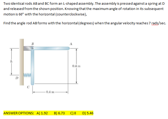 Two identical rods AB and BC form an L-shaped assembly. The assembly is pressed against a spring at D
and released from the shown position. Knowing that the maximum angle of rotation in its subsequent
motion is 60° with the horizontal (counterclockwise),
Find the angle rod ABforms with the horizontal (degrees) whenthe angular velocity reaches 7 rads/sec.
B
0.4 m
0,4 m
ANSWER OPTIONS: A) 1.92
B) 6.73
C) 0
D) 5.46
