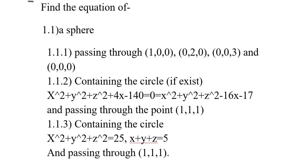 Find the equation of-
1.1)a sphere
1.1.1) passing through (1,0,0), (0,2,0), (0,0,3) and
(0,0,0)
1.1.2) Containing the circle (if exist)
X^2+y^2+z^2+4x-140=0=x^2+y^2+z^2-16x-17
and passing through the point (1,1,1)
1.1.3) Containing the circle
X^2+y^2+z^2=25, x+y+z=5
And passing through (1,1,1).
