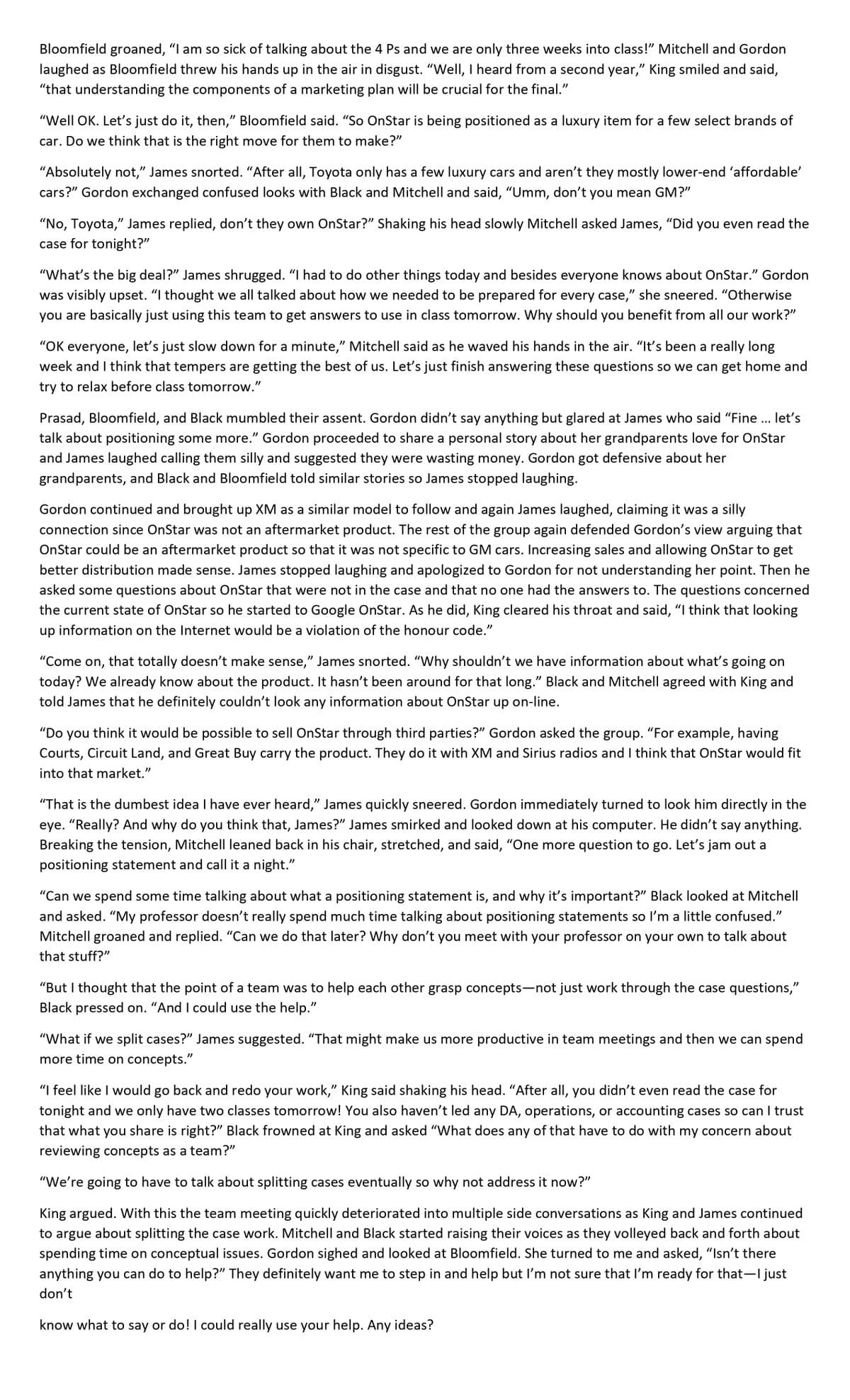 Bloomfield groaned, "I am so sick of talking about the 4 Ps and we are only three weeks into class!" Mitchell and Gordon
laughed as Bloomfield threw his hands up in the air in disgust. "Well, I heard from a second year," King smiled and said,
"that understanding the components of a marketing plan will be crucial for the final."
"Well OK. Let's just do it, then," Bloomfield said. "So OnStar is being positioned as a luxury item for a few select brands of
car. Do we think that is the right move for them to make?"
"Absolutely not," James snorted. "After all, Toyota only has a few luxury cars and aren't they mostly lower-end 'affordable'
cars?" Gordon exchanged confused looks with Black and Mitchell and said, “Umm, don't you mean GM?"
"No, Toyota," James replied, don't they own OnStar?" Shaking his head slowly Mitchell asked James, "Did you even read the
case for tonight?"
"What's the big deal?" James shrugged. "I had to do other things today and besides everyone knows about OnStar." Gordon
was visibly upset. "I thought we all talked about how we needed to be prepared for every case," she sneered. "Otherwise
you are basically just using this team to get answers to use in class tomorrow. Why should you benefit from all our work?"
"OK everyone, let's just slow down for a minute," Mitchell said as he waved his hands in the air. "It's been a really long
week and I think that tempers are getting the best of us. Let's just finish answering these questions so we can get home and
try to relax before class tomorrow."
Prasad, Bloomfield, and Black mumbled their assent. Gordon didn't say anything but glared at James who said "Fine ... let's
talk about positioning some more." Gordon proceeded to share a personal story about her grandparents love for OnStar
and James laughed calling them silly and suggested they were wasting money. Gordon got defensive about her
grandparents, and Black and Bloomfield told similar stories so James stopped laughing.
Gordon continued and brought up XM as a similar model to follow and again James laughed, claiming it was a silly
connection since OnStar was not an aftermarket product. The rest of the group again defended Gordon's view arguing that
OnStar could be an aftermarket product so that it was not specific to GM cars. Increasing sales and allowing OnStar to get
better distribution made sense. James stopped laughing and apologized to Gordon for not understanding her point. Then he
asked some questions about OnStar that were not in the case and that no one had the answers to. The questions concerned
the current state of OnStar so he started to Google OnStar. As he did, King cleared his throat and said, "I think that looking
up
information on the Internet would be a violation of the honour code."
"Come on, that totally doesn't make sense," James snorted. "Why shouldn't we have information about what's going on
today? We already know about the product. It hasn't been around for that long." Black and Mitchell agreed with King and
told James that he definitely couldn't look any information about OnStar up on-line.
"Do you think it would be possible to sell OnStar through third parties?" Gordon asked the group. "For example, having
Courts, Circuit Land, and Great Buy carry the product. They do it with XM and Sirius radios and I think that OnStar would fit
into that market."
"That is the dumbest idea I have ever heard," James quickly sneered. Gordon immediately turned to look him directly in the
eye. "Really? And why do you think that, James?" James smirked and looked down at his computer. He didn't say anything.
Breaking the tension, Mitchell leaned back in his chair, stretched, and said, "One more question to go. Let's jam out a
positioning statement and call it a night."
"Can we spend some time talking about what a positioning statement is, and why it's important?" Black looked at Mitchell
and asked. "My professor doesn't really spend much time talking about positioning statements so I'm a little confused."
Mitchell groaned and replied. "Can we do that later? Why don't you meet with your professor on your own to talk about
that stuff?"
"But I thought that the point of a team was to help each other grasp concepts-not just work through the case questions,"
Black pressed on. "And I could use the help."
"What if we split cases?" James suggested. "That might make us more productive in team meetings and then we can spend
more time on concepts."
"I feel like I would go back and redo your work," King said shaking his head. "After all, you didn't even read the case for
tonight and we only have two classes tomorrow! You also haven't led any DA, operations, or accounting cases so can I trust
that what you share is right?" Black frowned at King and asked "What does any of that have to do with my concern about
reviewing concepts as a team?"
"We're going to have to talk about splitting cases eventually so why not address it now?"
King argued. With this the team meeting quickly deteriorated into multiple side conversations as King and James continued
to argue about splitting the case work. Mitchell and Black started raising their voices as they volleyed back and forth about
spending time on conceptual issues. Gordon sighed and looked at Bloomfield. She turned to me and asked, "Isn't there
anything you can do to help?" They definitely want me to step in and help but I'm not sure that I'm ready for that I just
don't
know what to say or do! I could really use your help. Any ideas?