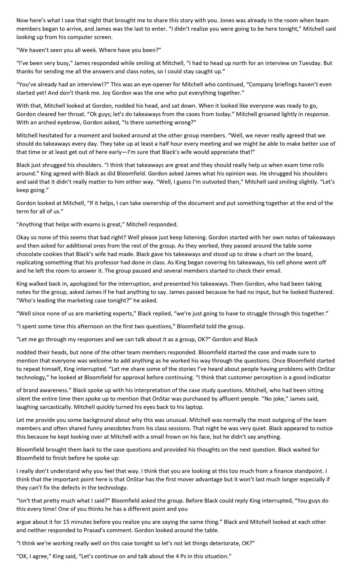 Now here's what I saw that night that brought me to share this story with you. Jones was already in the room when team
members began to arrive, and James was the last to enter. "I didn't realize you were going to be here tonight," Mitchell said
looking up from his computer screen.
"We haven't seen you all week. Where have you been?"
"I've been very busy," James responded while smiling at Mitchell, "I had to head up north for an interview on Tuesday. But
thanks for sending me all the answers and class notes, so I could stay caught up."
"You've already had an interview!?" This was an eye-opener for Mitchell who continued, "Company briefings haven't even
started yet! And don't thank me. Joy Gordon was the one who put everything together."
With that, Mitchell looked at Gordon, nodded his head, and sat down. When it looked like everyone was ready to go,
Gordon cleared her throat. "Ok guys; let's do takeaways from the cases from today." Mitchell groaned lightly in response.
With an arched eyebrow, Gordon asked, "Is there something wrong?"
Mitchell hesitated for a moment and looked around at the other group members. "Well, we never really agreed that we
should do takeaways every day. They take up at least a half hour every meeting and we might be able to make better use of
that time or at least get out of here early-I'm sure that Black's wife would appreciate that!"
Black just shrugged his shoulders. "I think that takeaways are great and they should really help us when exam time rolls
around." King agreed with Black as did Bloomfield. Gordon asked James what his opinion was. He shrugged his shoulders
and said that it didn't really matter to him either way. "Well, I guess I'm outvoted then," Mitchell said smiling slightly. "Let's
keep going."
Gordon looked at Mitchell, "If it helps, I can take ownership of the document and put something together at the end of the
term for all of us."
"Anything that helps with exams is great," Mitchell responded.
Okay so none of this seems that bad right? Well please just keep listening. Gordon started with her own notes of takeaways
and then asked for additional ones from the rest of the group. As they worked, they passed around the table some
chocolate cookies that Black's wife had made. Black gave his takeaways and stood up to draw a chart on the board,
replicating something that his professor had done in class. As King began covering his takeaways, his cell phone went off
and he left the room to answer it. The group paused and several members started to check their email.
King walked back in, apologized for the interruption, and presented his takeaways. Then Gordon, who had been taking
notes for the group, asked James if he had anything to say. James passed because he had no input, but he looked flustered.
"Who's leading the marketing case tonight?" he asked.
"Well since none of us are marketing experts," Black replied, "we're just going to have to struggle through this together."
"I spent some time this afternoon on the first two questions," Bloomfield told the group.
"Let me go through my responses and we can talk about it as a group, OK?" Gordon and Black
nodded their heads, but none of the other team members responded. Bloomfield started the case and made sure to
mention that everyone was welcome to add anything as he worked his way through the questions. Once Bloomfield started
to repeat himself, King interrupted. "Let me share some of the stories I've heard about people having problems with OnStar
technology," he looked at Bloomfield for approval before continuing. “I think that customer perception is a good indicator
of brand awareness." Black spoke up with his interpretation of the case study questions. Mitchell, who had been sitting
silent the entire time then spoke up to mention that OnStar was purchased by affluent people. "No joke," James said,
laughing sarcastically. Mitchell quickly turned his eyes back to his laptop.
Let me provide you some background about why this was unusual. Mitchell was normally the most outgoing of the team
members and often shared funny anecdotes from his class sessions. That night he was very quiet. Black appeared to notice
this because he kept looking over at Mitchell with a small frown on his face, but he didn't say anything.
Bloomfield brought them back to the case questions and provided his thoughts on the next question. Black waited for
Bloomfield to finish before he spoke up:
I really don't understand why you feel that way. I think that you are looking at this too much from a finance standpoint. I
think that the important point here is that OnStar has the first mover advantage but it won't last much longer especially if
they can't fix the defects in the technology.
"Isn't that pretty much what I said?" Bloomfield asked the group. Before Black could reply King interrupted, "You guys do
this every time! One of you thinks he has a different point and you
argue about it for 15 minutes before you realize you are saying the same thing." Black and Mitchell looked at each other
and neither responded to Prasad's comment. Gordon looked around the table.
"I think we're working really well on this case tonight so let's not let things deteriorate, OK?"
"OK, I agree," King said, "Let's continue on and talk about the 4 Ps in this situation."