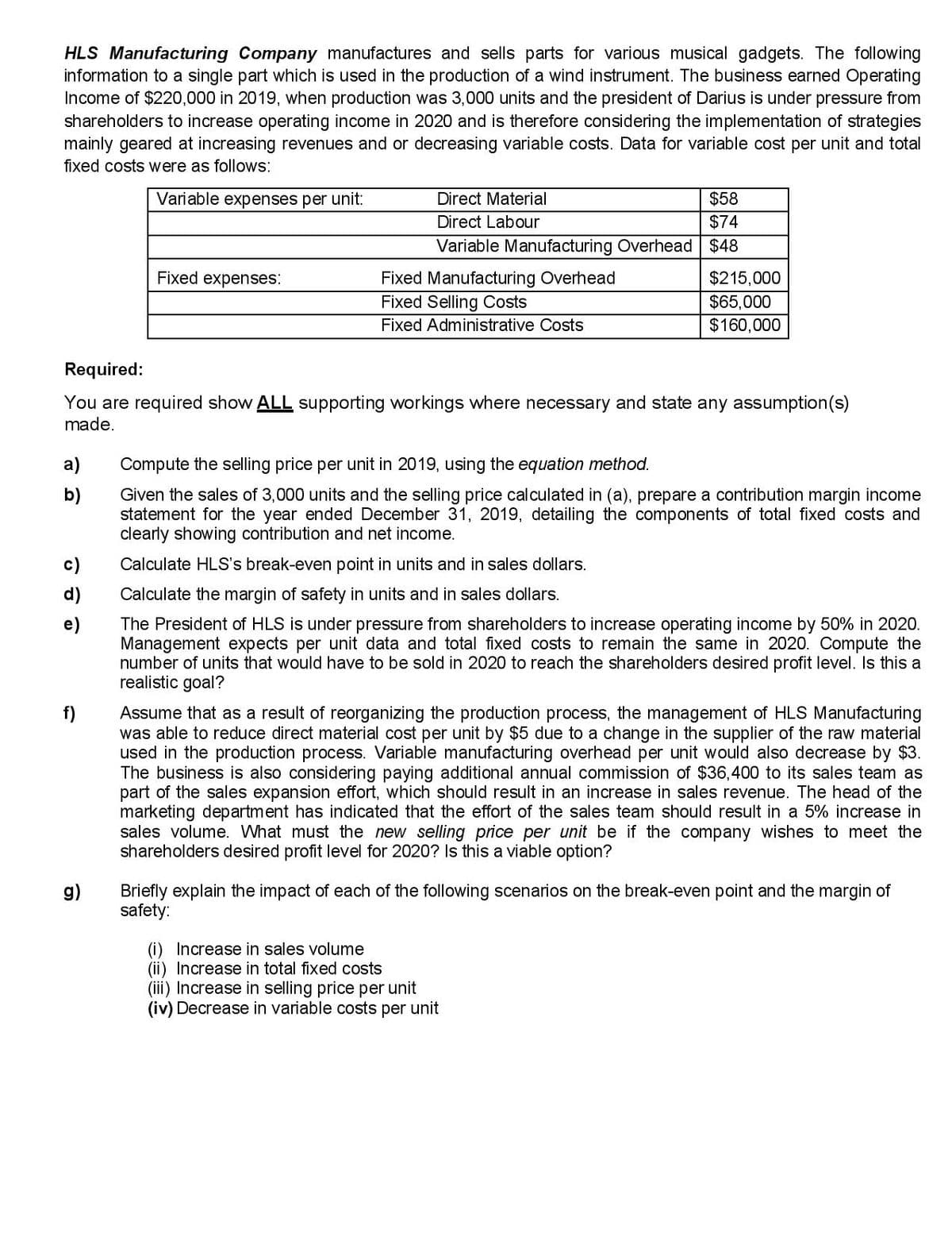 HLS Manufacturing Company manufactures and sells parts for various musical gadgets. The following
information to a single part which is used in the production of a wind instrument. The business earned Operating
Income of $220,000 in 2019, when production was 3,000 units and the president of Darius is under pressure from
shareholders to increase operating income in 2020 and is therefore considering the implementation of strategies
mainly geared at increasing revenues and or decreasing variable costs. Data for variable cost per unit and total
fixed costs were as follows:
Variable expenses per unit:
Direct Material
$58
Direct Labour
$74
Variable Manufacturing Overhead $48
Fixed expenses:
$215,000
Fixed Manufacturing Overhead
Fixed Selling Costs
$65,000
Fixed Administrative Costs
$160,000
Required:
You are required show ALL supporting workings where necessary and state any assumption(s)
made.
a)
Compute the selling price per unit in 2019, using the equation method.
b)
Given the sales of 3,000 units and the selling price calculated in (a), prepare a contribution margin income
statement for the year ended December 31, 2019, detailing the components of total fixed costs and
clearly showing contribution and net income.
c)
Calculate HLS's break-even point in units and in sales dollars.
d)
Calculate the margin of safety in units and in sales dollars.
The President of HLS is under pressure from shareholders to increase operating income by 50% in 2020.
Management expects per unit data and total fixed costs to remain the same in 2020. Compute the
number of units that would have to be sold in 2020 to reach the shareholders desired profit level. Is this a
realistic goal?
f)
Assume that as a result of reorganizing the production process, the management of HLS Manufacturing
was able to reduce direct material cost per unit by $5 due to a change in the supplier of the raw material
used in the production process. Variable manufacturing overhead per unit would also decrease by $3.
The business is also considering paying additional annual commission of $36,400 to its sales team as
part of the sales expansion effort, which should result in an increase in sales revenue. The head of the
marketing department has indicated that the effort of the sales team should result in a 5% increase in
sales volume. What must the new selling price per unit be if the company wishes to meet the
shareholders desired profit level for 2020? Is this a viable option?
g)
Briefly explain the impact of each of the following scenarios on the break-even point and the margin of
safety:
(i) Increase in sales volume
(ii) Increase in total fixed costs
(iii) Increase in selling price per unit
(iv) Decrease in variable costs per unit

