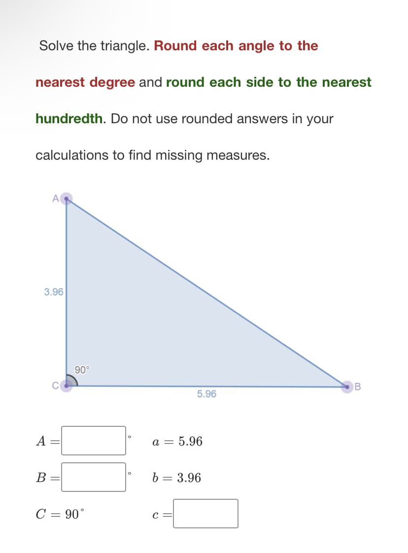 Solve the triangle. Round each angle to the
nearest degree and round each side to the nearest
hundredth. Do not use rounded answers in your
calculations to find missing measures.
A
3.96
A
B =
90°
C = 90°
5.96
a = 5.96
b = 3.96
C =
B