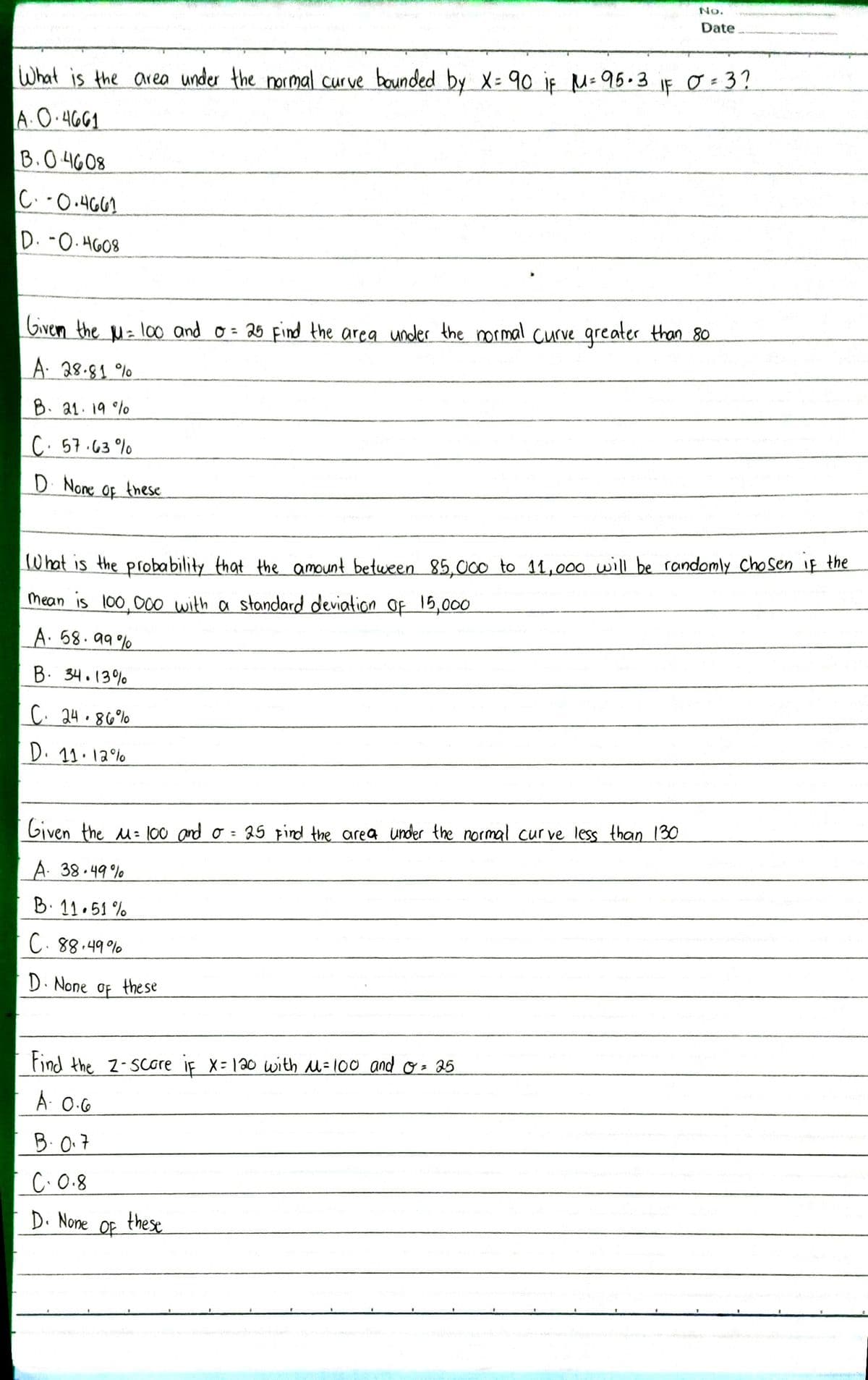 No.
Date
IF
O = 3?
What is the area under the normal curve bounded by X= 90 iF M= 95.3
A.O.4661
B.0 4608
C.-0.4G61
D. -0. HG08
Given the M= l00 and o= 25 Find the area under the normal curve greater than 80
%3D
A: 28.81 %
B. 21.19 %
C. 57.63%
D None_ of these
OF
What is the proba bility that_the amount between 85.000 to 11, 000 will be randomly ChoSen iF the
Mean is 100,000 with a standard deviation of 15,000
A. 58.99 %
B. 34.13%
C. 24.86%
D. 11.12°%
Given the M= 100 and o
25 Find the area under the normal cur ve less than 130
%3D
A. 38.49%
B. 11.51 %
C.88.49%
D. None
of
the se
Find the 2-Score iF X-120 with M=100 and o = 25
A: 0.G
B.0.7
C.0.8
D. None
Of
these
