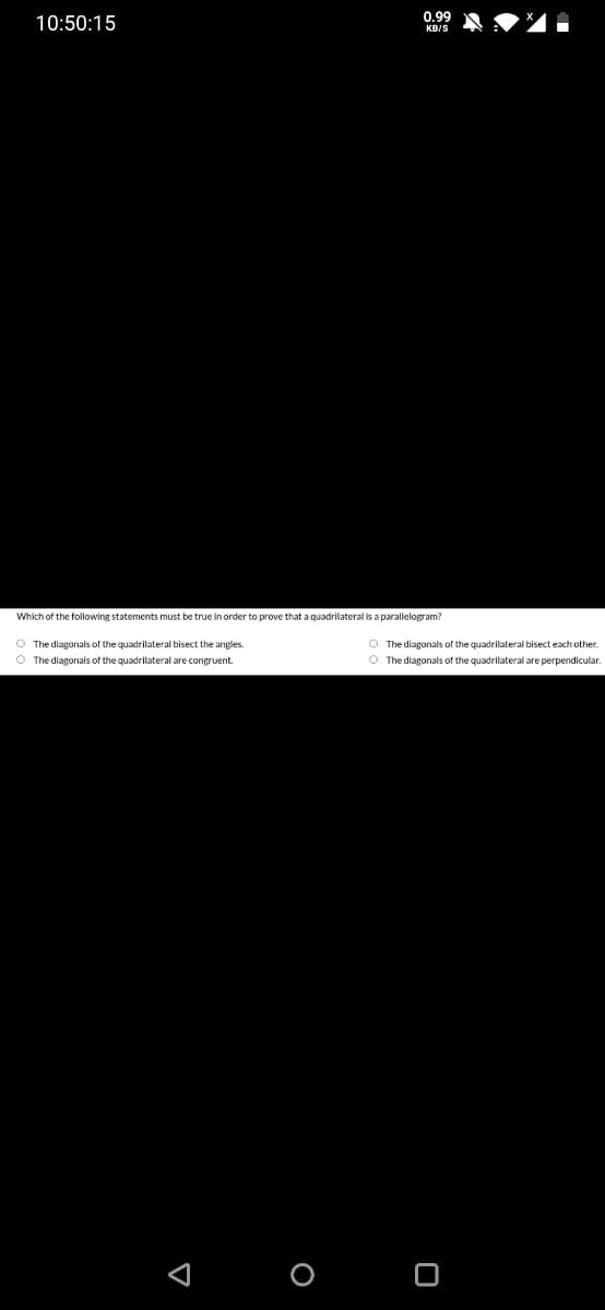 0.99
10:50:15
KB/S
Which of the following statements must be true in order to prove that a quadrilateral is a parallelogram?
O The diagonals of the quadrilateral bisect the angles.
O The diagonals of the quadrilateral bisect each other.
O The diagonals of the quadrilateral are congruent.
O The diagonals of the quadrilateral are perpendicular.
O O
