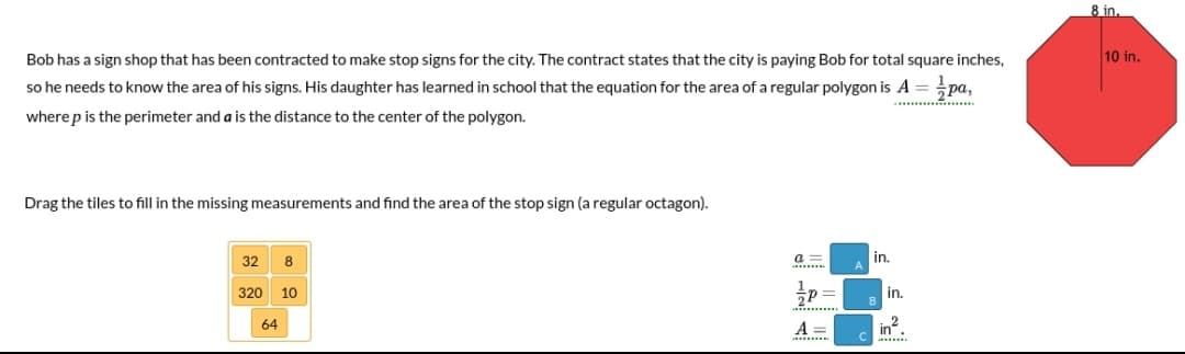 8 in.
Bob has a sign shop that has been contracted to make stop signs for the city. The contract states that the city is paying Bob for total square inches,
10 in.
so he needs to know the area of his signs. His daughter has learned in school that the equation for the area of a regular polygon is A = pa,
.... .
where p is the perimeter and a is the distance to the center of the polygon.
Drag the tiles to fill in the missing measurements and find the area of the stop sign (a regular octagon).
32
a =
in.
320 10
in.
.........
64
A =
2
in.
