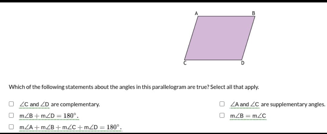 В
D
Which of the following statements about the angles in this parallelogram are true? Select all that apply.
O ZC and ZD are complementary.
ZA and ZC are supplementary angles.
mZB + mZD = 180°.
O m/B = mZc
...........
.........................
mZA + mZB +mZC+mZD = 180°.
...............
..................
