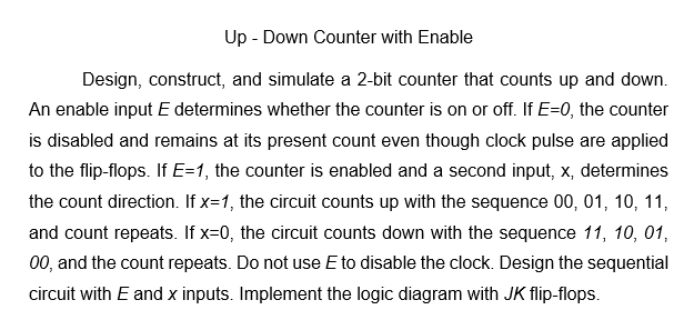 Up - Down Counter with Enable
Design, construct, and simulate a 2-bit counter that counts up and down.
An enable input E determines whether the counter is on or off. If E=0, the counter
is disabled and remains at its present count even though clock pulse are applied
to the flip-flops. If E=1, the counter is enabled and a second input, x, determines
the count direction. If x=1, the circuit counts up with the sequence 00, 01, 10, 11,
and count repeats. If x=0, the circuit counts down with the sequence 11, 10, 01,
00, and the count repeats. Do not use E to disable the clock. Design the sequential
circuit with E and x inputs. Implement the logic diagram with JK flip-flops.