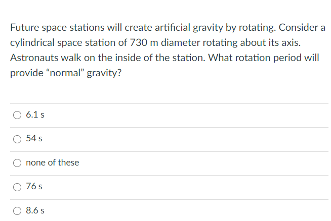 Future space stations will create artificial gravity by rotating. Consider a
cylindrical space station of 730 m diameter rotating about its axis.
Astronauts walk on the inside of the station. What rotation period will
provide "normal" gravity?
O 6.1 s
54 s
none of these
76 s
8.6 s
