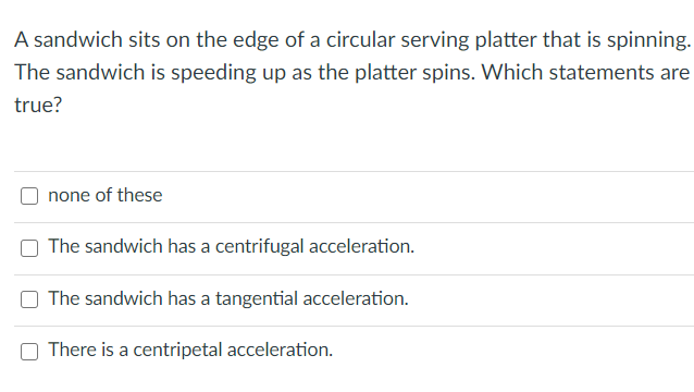 A sandwich sits on the edge of a circular serving platter that is spinning.
The sandwich is speeding up as the platter spins. Which statements are
true?
none of these
The sandwich has a centrifugal acceleration.
The sandwich has a tangential acceleration.
There is a centripetal acceleration.
