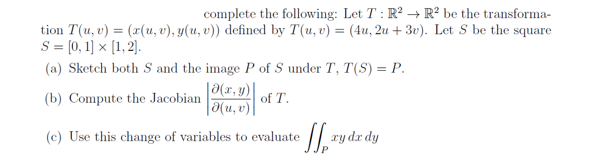 complete the following: Let T : R² → R² be the transforma-
tion T(u, v) = (x(u, v), y(u, v)) defined by T(u, v) = (4u, 2u + 3v). Let S be the
S = [0, 1] × [1,2].
square
(a) Sketch both S and the image P of S under T, T(S) = P.
3(x, y)|
|0(u, v)
(b) Compute the Jacobian
of T.
(c) Use this change of variables to evaluate
xy dx dy
