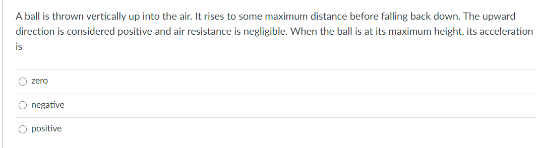 A ball is thrown vertically up into the air. It rises to some maximum distance before falling back down. The upward
direction is considered positive and air resistance is negligible. When the ball is at its maximum height, its acceleration
is
O zero
negative
positive
