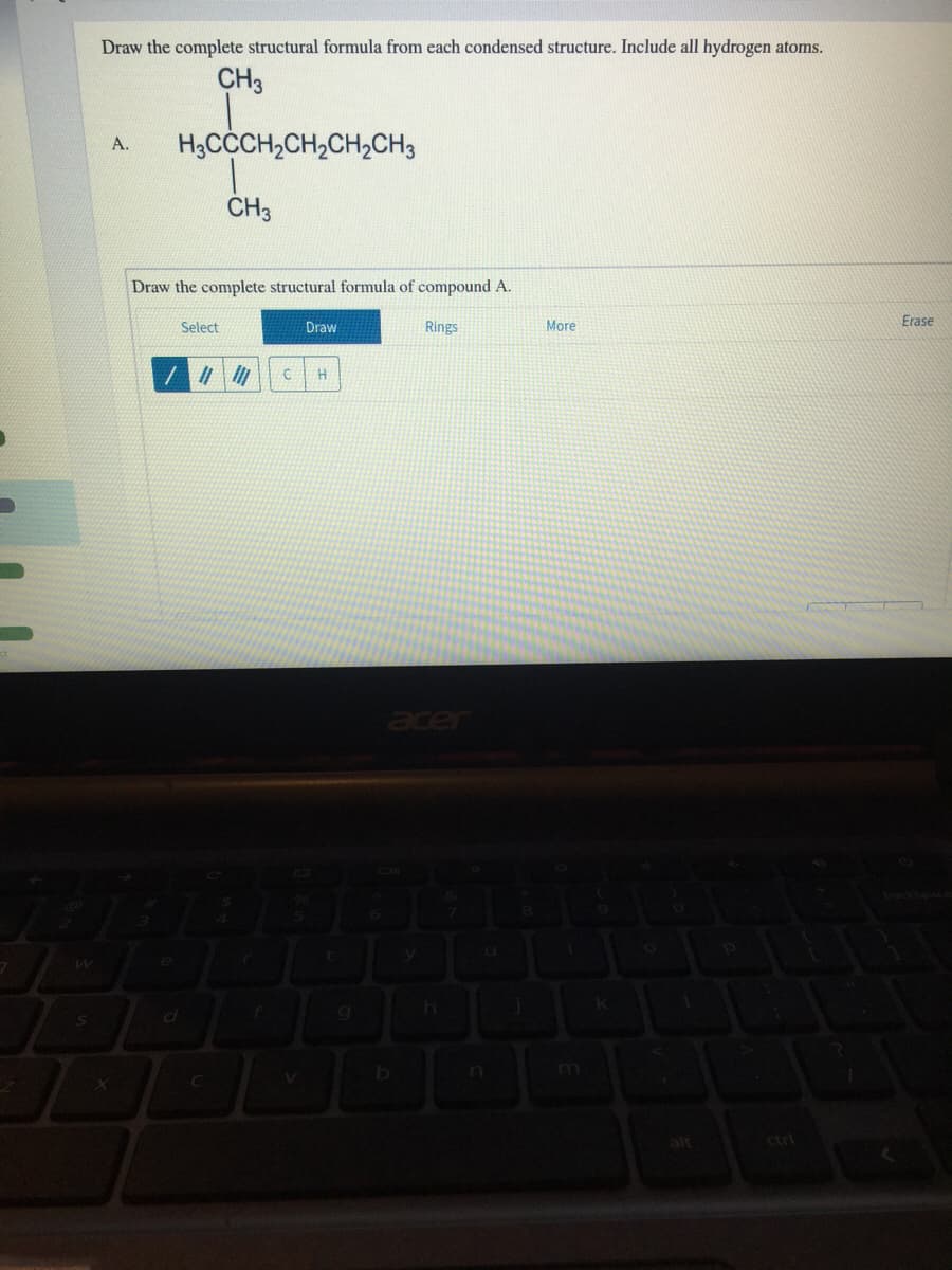 Draw the complete structural formula from each condensed structure. Include all hydrogen atoms.
CH3
H3CCCH,CH,CH,CH3
A.
CH3
Draw the complete structural formula of compound A.
Select
Draw
Rings
More
Erase
er
alt
ctrl
