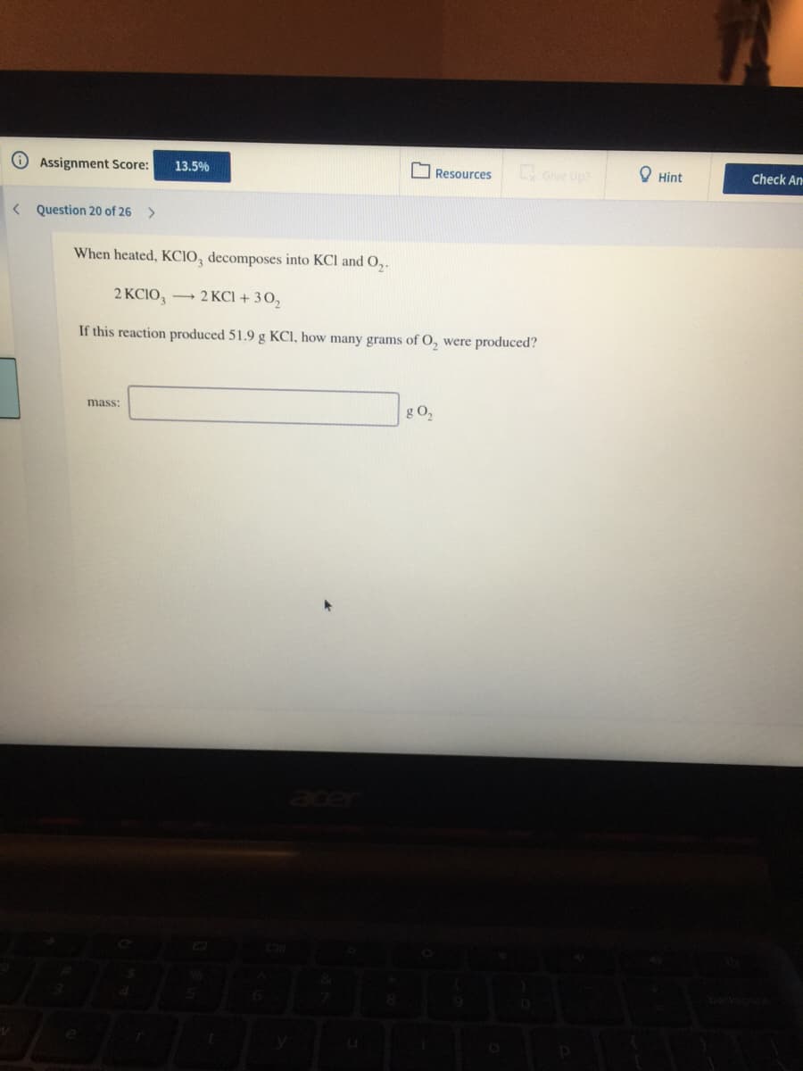 Assignment Score:
13.5%
Resources
ove Up
O Hint
Check An
< Question 20 of 26
>
When heated, KCIO, decomposes into KCl and O,.
2 KCIO, → 2 KCI + 3 0,
If this reaction produced 51.9 g KCI, how many grams of O, were produced?
mass:
g O,
