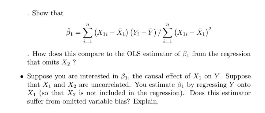 Show that
βΣ(Χ - Χ1) (Y-Υ) /Σ ( Χ- X.).
i=1
i=1
How does this compare to the OLS estimator of B1 from the regression
that omits X2 ?
• Suppose you are interested in B1, the causal effect of X1 on Y. Suppose
that X1 and X2 are uncorrelated. You estimate B1 by regressing Y onto
X1 (so that X2 is not included in the regression). Does this estimator
suffer from omitted variable bias? Explain.
