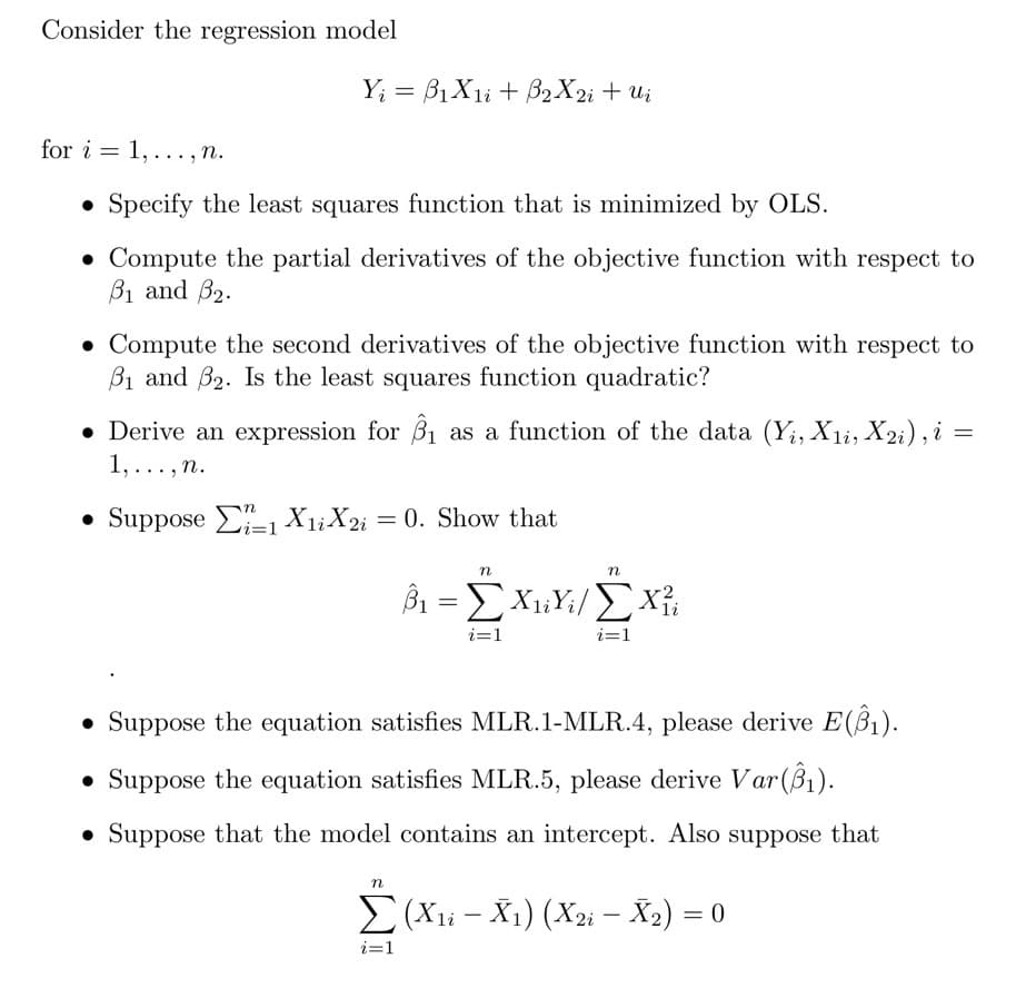 Consider the regression model
Y; = B1X1i + B2X2; + Ui
for i = 1, ..., n.
• Specify the least squares function that is minimized by OLS.
• Compute the partial derivatives of the objective function with respect to
B1 and B2.
• Compute the second derivatives of the objective function with respect to
B1 and B2. Is the least squares function quadratic?
• Derive an expression for B1 as a function of the data (Y;, X1i, X2i), i =
1,...,n.
• Suppose E-1 X1;X2i = 0. Show that
i=D1
n
i=1
i=1
• Suppose the equation satisfies MLR.1-MLR.4, please derive E(ß1).
• Suppose the equation satisfies MLR.5, please derive Var(Bì).
• Suppose that the model contains an intercept. Also suppose that
n
E(Xli – X1) (X2i – X2) = 0
i=1
