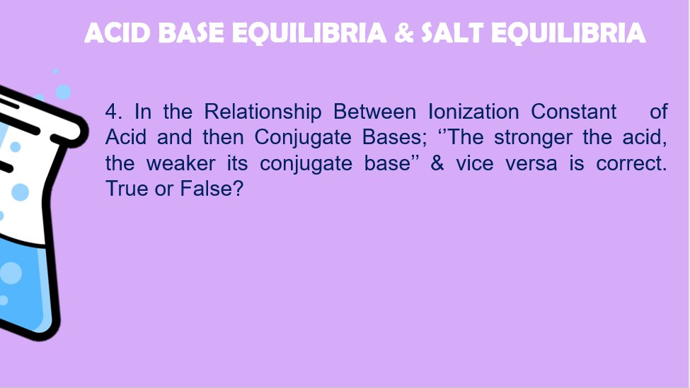 ACID BASE EQUILIBRIA & SALT EQUILIBRIA
4. In the Relationship Between lonization Constant
Acid and then Conjugate Bases; "The stronger the acid,
the weaker its conjugate base" & vice versa is correct.
True or False?
of
