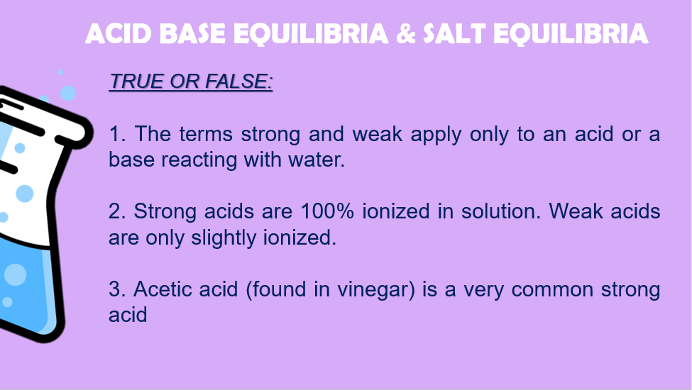 ACID BASE EQỌUILIBRIA & SALT EQUILIBRIA
TRUE OR FALSE:
1. The terms strong and weak apply only to an acid or a
base reacting with water.
2. Strong acids are 100% ionized in solution. Weak acids
are only slightly ionized.
3. Acetic acid (found in vinegar) is a very common strong
acid
