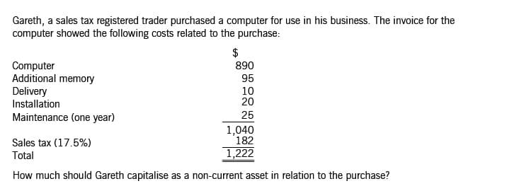 Gareth, a sales tax registered trader purchased a computer for use in his business. The invoice for the
computer showed the following costs related to the purchase:
$
890
Computer
Additional memory
Delivery
Installation
95
10
20
Maintenance (one year)
25
1,040
182
Sales tax (17.5%)
Total
1,222
How much should Gareth capitalise as a non-current asset in relation to the purchase?
