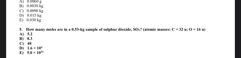 A) 0.0060 g
B) 0.0030 kg
C) 0.0090 kg
D) 0.015 kg
E) 0.030 kg
5. How many moles are in a 0.53-kg sample of sulphur dioxide, SO:? (atomic masses: C= 32 u; O = 16 u)
A) 5.2
В) 8.3
C) 48
D) 1.6 x 10
E) 5.0 x 1024
