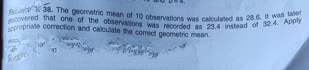 discovered that one of the observations was recorded as 23.4 instead of 32.4. Apply
appropriate correction and calculate the correct geometric mean.
lisceoi 38. The geometric mean of 10 observations was calculated as 28.6.
discy
