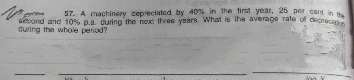 57. A machinery depreciated by 40% in the first year, 25 per cent in t
stcond and 10% p.a. during the next three years. What is the average rate of depreciatio
during the whole period?
VA
log Y
