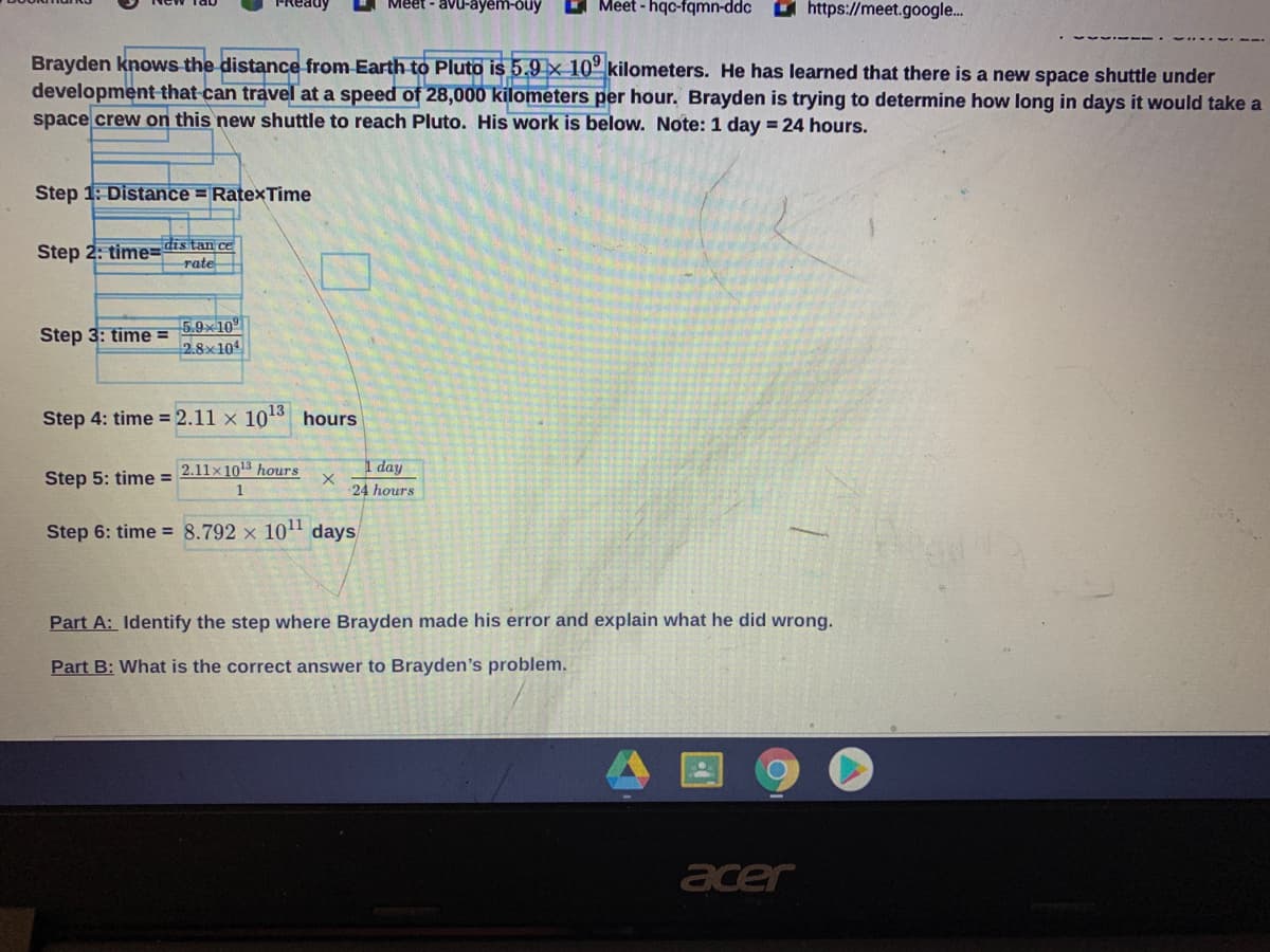 Meet - avu-ayem-ouy
O Meet - hqc-fqmn-ddc
O https://meet.google.
Brayden knows the distance from Earth to Pluto is 5.9 × 10° kilometers. He has learned that there is a new space shuttle under
development that can travel at a speed of 28,000 kilometers per hour. Brayden is trying to determine how long in days it would take a
space crew on this new shuttle to reach Pluto. His work is below. Note: 1 day = 24 hours.
Step 1: Distance = RatexTime
Step 2: time=dis tan ce
rate
5.9x10°
2.8x104
Step 3: time =
Step 4: time = 2.11 x 1013 hours
2.11x 103 hours
I day
24 hours
Step 5: time =
1
Step 6: time = 8.792 x 10" days
Part A: Identify the step where Brayden made his error and explain what he did wrong.
Part B: What is the correct answer to Brayden's problem.
acer
