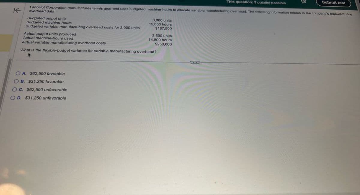 K
This question: 3 point(s) possible
Submit test
Lancelot Corporation manufactures tennis gear and uses budgeted machine-hours to allocate variable manufacturing overhead. The following information relates to the company's manufacturing
overhead data:
Budgeted output units
Budgeted machine-hours
Budgeted variable manufacturing overhead costs for 3,000 units
Actual output units produced
Actual machine-hours used
Actual variable manufacturing overhead costs
3,000 units
15,000 hours
$187,500
3,500 units
14,500 hours
$250,000
What is the flexible-budget variance for variable manufacturing overhead?
O A. $62,500 favorable
B. $31,250 favorable
OC. $62,500 unfavorable
OD. $31,250 unfavorable