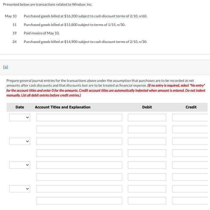 Presented below are transactions related to Windsor, Inc.
May 10
(a)
Purchased goods billed at $16,200 subject to cash discount terms of 2/10, n/60.
11
Purchased goods billed at $15,800 subject to terms of 1/15, n/30.
19
Paid invoice of May 10.
24
Purchased goods billed at $14,900 subject to cash discount terms of 2/10, n/30.
Prepare general journal entries for the transactions above under the assumption that purchases are to be recorded at net
amounts after cash discounts and that discounts lost are to be treated as financial expense. (If no entry is required, select "No entry"
for the account titles and enter O for the amounts. Credit account titles are automatically indented when amount is entered. Do not indent
manually. List all debit entries before credit entries.)
Date
Account Titles and Explanation
Debit
Credit