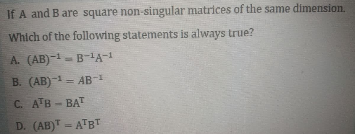 If A and B are square non-singular matrices of the same dimension.
Which of the following statements is always true?
A. (AB) 1 = B-A-1
В. (АВ)
) -1 — АВ-1
= AB
C. АТВ - ВАТ
D. (AB)T = ATBT
