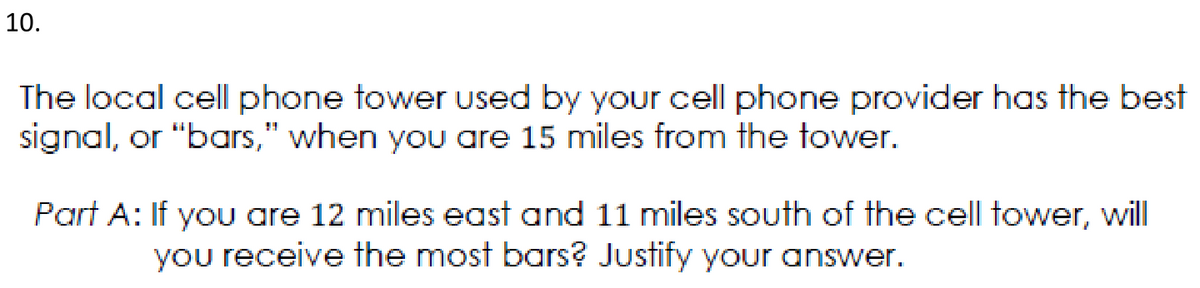 10.
The local cell phone tower used by your cell phone provider has the best
signal, or "bars," when you are 15 miles from the tower.
Part A: If yoU are 12 miles east and 11 miles south of the cell tower, will
you receive the most bars? Justify your answer.
